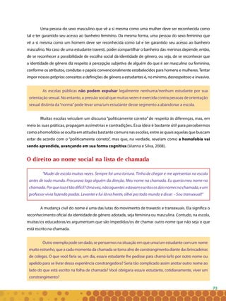 73
Uma pessoa do sexo masculino que vê a si mesma como uma mulher deve ser reconhecida como
tal e ter garantido seu acesso ao banheiro feminino. Da mesma forma, uma pessoa do sexo feminino que
vê a si mesma como um homem deve ser reconhecida como tal e ter garantido seu acesso ao banheiro
masculino. No caso de uma estudante travesti, poder compartilhar o banheiro das meninas depende, então,
de se reconhecer a possibilidade de escolha social da identidade de gênero, ou seja, de se reconhecer que
a identidade de gênero diz respeito à percepção subjetiva de alguém do que é ser masculino ou feminino,
conforme os atributos, condutas e papéis convencionalmente estabelecidos para homens e mulheres.Tentar
impor nossos próprios conceitos e definições de gênero a estudantes é, no mínimo, desrespeitoso e invasivo.
As escolas públicas não podem expulsar legalmente nenhuma/nenhum estudante por sua
orientação sexual. No entanto, a pressão social que muitas vezes é exercida contra pessoas de orientação
sexual distinta da“norma”pode levar uma/um estudante desse segmento a abandonar a escola.
Muitas escolas veiculam um discurso “politicamente correto” de respeito às diferenças, mas, em
meio às suas práticas, propagam assimetrias e contradições. Essa ideia é bastante útil para percebermos
como a homofobia se oculta em atitudes bastante comuns nas escolas, entre as quais aquelas que buscam
estar de acordo com o “politicamente correto”, mas que, na verdade, revelam como a homofobia vai
sendo aprendida, avançando em sua forma cognitiva (Vianna e Silva, 2008).
O direito ao nome social na lista de chamada
“Mudei de escola muitas vezes. Sempre foi uma tortura. Tinha de chegar e me apresentar na escola
antes de todo mundo. Procurava logo alguém da direção. Meu nome na chamada. Eu queria meu nome na
chamada.Porqueissoétãodifícil?Umavez,nãoaguentei:estavamescritososdoisnomesnachamada,eum
professor vivia fazendo piadas. Levantei e fui lá na frente, olhei pra todo mundo e disse: – Sou transexual!”
A mudança civil do nome é uma das lutas do movimento de travestis e transexuais. Ela significa o
reconhecimento oficial da identidade de gênero adotada, seja feminina ou masculina. Contudo, na escola,
muitas/os educadoras/es argumentam que são impedidas/os de chamar outro nome que não seja o que
está escrito na chamada.
Outro exemplo pode ser dado, se pensarmos na situação em que uma/um estudante com um nome
muito estranho, que a cada momento da chamada se torna alvo de constrangimento diante das brincadeiras
de colegas. O que você faria se, um dia, essa/e estudante lhe pedisse para chamá-la/lo por outro nome ou
apelido para se livrar dessa experiência constrangedora? Seria tão complicado assim anotar outro nome ao
lado do que está escrito na folha de chamada? Você obrigaria essa/e estudante, cotidianamente, viver um
constrangimento?
 