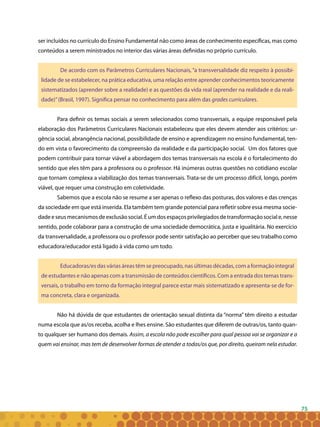 75
ser incluídos no currículo do Ensino Fundamental não como áreas de conhecimento específicas, mas como
conteúdos a serem ministrados no interior das várias áreas definidas no próprio currículo.
De acordo com os Parâmetros Curriculares Nacionais, “a transversalidade diz respeito à possibi-
lidade de se estabelecer, na prática educativa, uma relação entre aprender conhecimentos teoricamente
sistematizados (aprender sobre a realidade) e as questões da vida real (aprender na realidade e da reali-
dade)”(Brasil, 1997). Significa pensar no conhecimento para além das grades curriculares.
Para definir os temas sociais a serem selecionados como transversais, a equipe responsável pela
elaboração dos Parâmetros Curriculares Nacionais estabeleceu que eles devem atender aos critérios: ur-
gência social, abrangência nacional, possibilidade de ensino e aprendizagem no ensino fundamental, ten-
do em vista o favorecimento da compreensão da realidade e da participação social. Um dos fatores que
podem contribuir para tornar viável a abordagem dos temas transversais na escola é o fortalecimento do
sentido que eles têm para a professora ou o professor. Há inúmeras outras questões no cotidiano escolar
que tornam complexa a viabilização dos temas transversais. Trata-se de um processo difícil, longo, porém
viável, que requer uma construção em coletividade.
Sabemos que a escola não se resume a ser apenas o reflexo das posturas, dos valores e das crenças
da sociedade em que está inserida. Ela também tem grande potencial para refletir sobre essa mesma socie-
dadeeseusmecanismosdeexclusãosocial.Éumdosespaçosprivilegiadosdetransformaçãosociale,nesse
sentido, pode colaborar para a construção de uma sociedade democrática, justa e igualitária. No exercício
da transversalidade, a professora ou o professor pode sentir satisfação ao perceber que seu trabalho como
educadora/educador está ligado à vida como um todo.
Educadoras/es das várias áreas têm se preocupado, nas últimas décadas, com a formação integral
de estudantes e não apenas com a transmissão de conteúdos científicos. Com a entrada dos temas trans-
versais, o trabalho em torno da formação integral parece estar mais sistematizado e apresenta-se de for-
ma concreta, clara e organizada.
Não há dúvida de que estudantes de orientação sexual distinta da “norma” têm direito a estudar
numa escola que as/os receba, acolha e lhes ensine. São estudantes que diferem de outras/os, tanto quan-
to qualquer ser humano dos demais. Assim, a escola não pode escolher para qual pessoa vai se organizar e a
quem vai ensinar, mas tem de desenvolver formas de atender a todas/os que, por direito, queiram nela estudar.
 