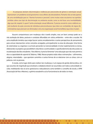 76
As pesquisas atestam: discriminação e violência por preconceito de gênero e orientação sexual
representam um problema social gravíssimo e seus efeitos são devastadores. Portanto não se trata apenas
de uma sensibilização para os “dramas humanos e pessoais”, como muitas vezes escutamos nas opiniões
emitidas sobre esse tipo de discriminação no ambiente escolar, como se ela fosse uma inevitabilidade,
algo que diz respeito “a quem” tenha orientação sexual diferente. É preciso encará-lo como violência so-
cial resultante da ação concreta de indivíduos preconceituosos (que deve ser combatida), de regras dis-
criminatórias (que precisam ser eliminadas) e de uma organização social homofóbica (que deve mudar).
Assumir compromissos com mudanças não é tarefa simples, mas um bom começo pode ser a
não aceitação de ideias, posturas e condutas difundidas em vários ambientes – entre eles o escolar. Há
uma amplitude temática que exige buscar outros encadeamentos e outras perspectivas de pensamento
para arriscar desmanchar certos conceitos arraigados, principalmente na área da educação. Uma forma
de sistematizar ou organizar o currículo pensando na transversalidade é incluir explicitamente os temas,
elaborando-se projetos que possibilitem vislumbrar a continuidade e o aprofundamento das discussões na
escolarização das/dos estudantes. Para Adorno, é preciso fomentar“uma educação que não mais premie a
dor e a capacidade de suportá-la”(Adorno, 1986). Nesses projetos estão vidas e reinvenções – sofrimentos,
alegrias, intensidades – que apontam caminhos e outras formas de se relacionar com as coisas, com as
palavras, com as pessoas.
A escola, como lugar eleito para realizar tais mudanças, é um espaço de gestão democrática, em
que assuntos de magnitude que envolvam a cidadania devem ser assumidos com toda a comunidade es-
colar, mobilizando não só as/os gestoras/es e educadora/es como também o conselho de escola, a APM
(Associação de Pais e Mestres), o grêmio estudantil e as/os funcionárias/os de todos os níveis.
 