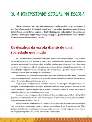 79
3. A DIVERSIDADE SEXUAL NA ESCOLA
Neste capítulo, trazemos uma proposta que poderá contribuir para criar uma escola
sem homofobia, onde a diversidade sexual seja respeitada e valorizada. Além de textos
para reflexão, apresentamos sugestões de atividades para a elaboração de planos de ação
voltados à construção de projetos político-pedagógicos que respondam à necessidade de
enfrentamento dessa questão na escola.
Os desafios da escola diante de uma
sociedade que muda
No Documento Básico da Conferência Nacional de Educação Básica (Brasil/MEC, 2008), realizada
em Brasília, em abril de 2008, lê-se que só há educação, no sentido pleno do termo, se ela for inclusiva
e respeitar a diversidade. Segundo ele, não é tarefa fácil trabalhar pedagogicamente com a diversidade,
sobretudo em um país como o Brasil, marcado por profundas exclusões, social, política, econômica e cul-
tural, reforçadas pelo próprio sistema. Um dos aspectos dessa exclusão – que nem sempre é discutido no
campo educacional – tem sido a negação das diferenças.
Nosso sistema escolar é regido pela norma do silêncio em relação à diversidade sexual. Esse silêncio
constitui um dos principais instrumentos de legitimação das normas estabelecidas pela dominação mas-
culina e de manutenção das assimetrias de gênero.
Gestoras/es e educadoras/es não enfrentam aquilo que não enxergam e não conhecem. Se não
enxergam, é como se o problema não existisse. Porém há, nas escolas, jovens que não se encaixam nas nor-
mas sociais vigentes quanto à sexualidade e ao gênero, e estudantes que vêm de famílias homoparentais
e são submetidas/os à discriminação e ao desrespeito.
É preciso romper com a postura de omissão diante da imbricação entre diversidade e desigualdade
que ainda se encontra nos currículos e em várias iniciativas de políticas educacionais, os quais tendem a
silenciar diante da questão ou a negá-la.
O desafio que se coloca a gestoras/es e educadoras/es é criar condições para que a comunidade es-
colar perceba a necessidade dessa mudança e passe a compartilhar o desejo de que ela aconteça. O foco
deste capítulo é fornecer pistas de como gestoras/es e educadoras/es podem protagonizar um movimento
em direção ao rompimento dos padrões estabelecidos e cristalizados.
 