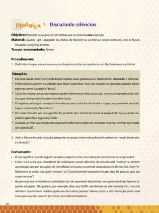 80
Discutindo silêncios
Objetivo: Perceber situações de homofobia que se costuma não enxergar.
Material: quadro • giz • apagador (ou folhas de flipchart ou cartolina e pincel atômico), com as frases/
situações a seguir já escritas.
Tempo recomendado: 30 min
Procedimento:
1. Pedir à turma que leia, uma a uma, as situações escritas no quadro (ou no flipchart ou na cartolina).
Situações
* 	 Em uma escola onde é permitido beijar no pátio, duas garotas que o faziam foram chamadas à diretoria.
* 	 Professores/as punem estudantes que falam “palavrões”, mas não reagem ou ignoram quando dizem
palavras como“sapatão”e“bicha”.
* 	 Casais formados por garota e garoto podem demonstrar afeto na escola, mas a coordenadora não dei-
xou que dois garotos ficassem de mãos dadas.
* 	 O inspetor pediu que um estudante voltasse para casa a fim de mudar a roupa porque estava vestindo
trajes considerados“femininos”.
* 	 Um casal formado por duas garotas foi proibido de ir à festa da escola. A alegação foi que a escola não
poderia garantir a segurança delas.
* 	 A escola permite que estudantes organizem diferentes clubes de encontro, mas não permite que exista
um clube LGBT.
2. Após a leitura de cada situação, perguntar ao grupo: como educadoras/es costumam reagir diante des-
sa situação?
Fechamento:
• 	 O que significa quando alguém se opõe a alguma coisa, mas não quer demonstrar essa oposição?
• 	 Como você acha que estudantes de orientação sexual diferente da considerada “normal” se sentem
quando passam por situações de homofobia na escola e ouvem de educadoras/es afirmações como“In-
felizmente as coisas são assim mesmo” ou “É praticamente impossível mudar isso, há pessoas que são
assim mesmo”?
• 	 Há pessoas que vivenciam a contradição de não quererem discriminar, mas poderem fazer isso em al-
gumas situações. Elas podem, por exemplo, dizer que LGBTs não devem ser discriminadas/os, mas não
admitem que tenham direitos iguais aos das outras pessoas. Nesses casos, a discriminação existe, mas
essas pessoas não querem ser vistas como discriminadoras.
11
80
 