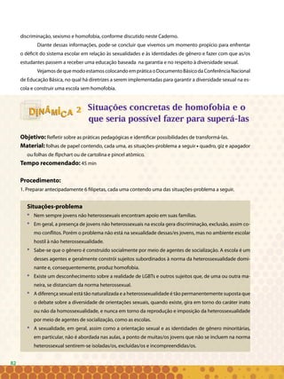 82
discriminação, sexismo e homofobia, conforme discutido neste Caderno.
Diante dessas informações, pode-se concluir que vivemos um momento propício para enfrentar
o déficit do sistema escolar em relação às sexualidades e às identidades de gênero e fazer com que as/os
estudantes passem a receber uma educação baseada na garantia e no respeito à diversidade sexual.
Vejamos de que modo estamos colocando em prática o Documento Básico da Conferência Nacional
de Educação Básica, no qual há diretrizes a serem implementadas para garantir a diversidade sexual na es-
cola e construir uma escola sem homofobia.
Situações concretas de homofobia e o
que seria possível fazer para superá-las
Objetivo: Refletir sobre as práticas pedagógicas e identificar possibilidades de transformá-las.
Material: folhas de papel contendo, cada uma, as situações-problema a seguir • quadro, giz e apagador
ou folhas de flipchart ou de cartolina e pincel atômico.
Tempo recomendado: 45 min
Procedimento:
1. Preparar antecipadamente 6 filipetas, cada uma contendo uma das situações-problema a seguir.
Situações-problema
* 	 Nem sempre jovens não heterossexuais encontram apoio em suas famílias.
* 	 Em geral, a presença de jovens não heterossexuais na escola gera discriminação, exclusão, assim co-
mo conflitos. Porém o problema não está na sexualidade dessas/es jovens, mas no ambiente escolar
hostil à não heterossexualidade.
* 	 Sabe-se que o gênero é construído socialmente por meio de agentes de socialização. A escola é um
desses agentes e geralmente constrói sujeitos subordinados à norma da heterossexualidade domi-
nante e, consequentemente, produz homofobia.
* 	 Existe um desconhecimento sobre a realidade de LGBTs e outros sujeitos que, de uma ou outra ma-
neira, se distanciam da norma heterossexual.
* 	 A diferença sexual está tão naturalizada e a heterossexualidade é tão permanentemente suposta que
o debate sobre a diversidade de orientações sexuais, quando existe, gira em torno do caráter inato
ou não da homossexualidade, e nunca em torno da reprodução e imposição da heterossexualidade
por meio de agentes de socialização, como as escolas.
* 	 A sexualidade, em geral, assim como a orientação sexual e as identidades de gênero minoritárias,
em particular, não é abordada nas aulas, a ponto de muitas/os jovens que não se incluem na norma
heterossexual sentirem-se isoladas/os, excluídas/os e incompreendidas/os.
22
82
 