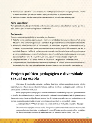 83
2. Formar grupos e distribuir a cada um deles uma das filipetas contendo uma situação-problema. Solicitar
que reflitam sobre o que a escola poderia fazer para responder ao problema escrito.
3. Reunir a turma em plenária para apresentação e discussão das reflexões de cada grupo.
Ponto a considerar:
As respostas às situações-problema não existem desconectadas umas das outras. Isso significa que não se
deve tentar superá-las de maneira pontual, isoladamente.
Fechamento:
Algumas propostas que poderão ser apontadas nas discussões:
1. Trabalhar com as associações de mães, pais e mestres no sentido de evitar rupturas entre mães/pais com as
filhas e/ou filhos com orientação sexual e identidade de gênero distintas da norma socialmente imposta.
2. Melhorar o conhecimento sobre as sexualidades e as identidades de gênero no ambiente escolar, já
que este é um dos caminhos para se reduzir a discriminação contra jovens LGBTs, seja na escola, seja na
sociedade. Às vezes, é a falta de conhecimento e as atitudes das/dos próprios/as professoras/es que re-
presentam obstáculo para essa melhoria. Às vezes, são as/os próprias/os estudantes que se encarregam
de deixar de fora o tema da sexualidade, em geral, e o da homossexualidade, em particular.
3. 	Compreender como se lida com as normas de sexualidade e de gênero no âmbito educativo.
4. 	Compreender que o enfrentamento de todo e qualquer tipo de racismo, preconceito, discriminação e
intolerância é um dos eixos orientadores da ação, das práticas e dos projetos político-pedagógicos.
Projeto político-pedagógico e diversidade
sexual na escola
O processo de construção, execução e avaliação do projeto político-pedagógico deve ser coletivo
e constituir uma reflexão consciente, sistematizada, orgânica, científica e participativa, com a intenção de
criar rupturas com formas instituídas.
OPPP(projetopolítico-pedagógico)éuminstrumentoteórico-metodológicoquevisaajudaraenfrentar
os desafios do cotidiano da escola, como os relacionados à orientação sexual e à identidade de gênero de estu-
dantes e docentes. Nesse sentido, não deve ser uma lista de certezas ordenadas nem um conjunto de normas
técnicas burocratizadas destinados a mudar somente aspectos pontuais na comunidade escolar.
A elaboração de um PPP é um processo rico para o coletivo da instituição, pois, como diz Veiga:
“Aoconstruirmososprojetosdenossasescolas,planejamosoquetemosintençãodefazer,derealizar.Lançamo-
nosparaadiante,combasenoquetemos,buscandoopossível.Nessaperspectiva,oprojetopolítico-pedagógico
vai além de um simples argumento de planos de ensino e de atividades diversas”(Veiga, 1996, p. 12).
 