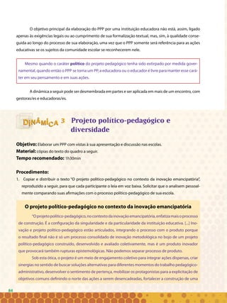 84
33
O objetivo principal da elaboração do PPP por uma instituição educadora não está, assim, ligado
apenas às exigências legais ou ao cumprimento de sua formalização textual, mas, sim, à qualidade conse-
guida ao longo do processo de sua elaboração, uma vez que o PPP somente será referência para as ações
educativas se os sujeitos da comunidade escolar se reconhecerem nele.
Mesmo quando o caráter político do projeto pedagógico tenha sido extirpado por medida gover-
namental, quando então o PPP se torna um PP, a educadora ou o educador é livre para manter esse cará-
ter em seu pensamento e em suas ações.
A dinâmica a seguir pode ser desmembrada em partes e ser aplicada em mais de um encontro, com
gestoras/es e educadoras/es.
Projeto político-pedagógico e
diversidade
Objetivo: Elaborar um PPP com vistas à sua apresentação e discussão nas escolas.
Material: cópias do texto do quadro a seguir.
Tempo recomendado: 1h30min
Procedimento:
1. Copiar e distribuir o texto “O projeto político-pedagógico no contexto da inovação emancipatória”,
reproduzido a seguir, para que cada participante o leia em voz baixa. Solicitar que o analisem pessoal-
mente comparando suas afirmações com o processo político-pedagógico de sua escola.
O projeto político-pedagógico no contexto da inovação emancipatória
“Oprojetopolítico-pedagógico,nocontextodainovaçãoemancipatória,enfatizamaisoprocesso
de construção. É a configuração da singularidade e da particularidade da instituição educativa. [...] Ino-
vação e projeto político-pedagógico estão articulados, integrando o processo com o produto porque
o resultado final não é só um processo consolidado de inovação metodológica no bojo de um projeto
político-pedagógico construído, desenvolvido e avaliado coletivamente, mas é um produto inovador
que provocará também rupturas epistemológicas. Não podemos separar processo de produto.
Sob esta ótica, o projeto é um meio de engajamento coletivo para integrar ações dispersas, criar
sinergias no sentido de buscar soluções alternativas para diferentes momentos do trabalho pedagógico-
administrativo, desenvolver o sentimento de pertença, mobilizar os protagonistas para a explicitação de
objetivos comuns definindo o norte das ações a serem desencadeadas, fortalecer a construção de uma
84
 