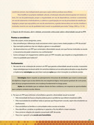 85
coerência comum, mas indispensável, para que a ação coletiva produza seus efeitos.
Para modificar sua própria realidade cultural, a instituição educativa deverá apostar em novos va-
lores. Em vez da padronização, propor a singularidade; em vez de dependência, construir a autonomia;
em vez de isolamento e individualismo, o coletivo e a participação; em vez da privacidade do trabalho pe-
dagógico, propor que seja público; em vez de autoritarismo, a gestão democrática; em vez de cristalizar o
instituído, inová-lo; em vez de qualidade total, investir na qualidade para todos”(Veiga, 2005, p. 15-16).
2. Depois de 20 minutos, abrir o debate, ancorando a discussão sobre a diversidade sexual no PPP.
Pontos a considerar:
Caso não surjam, incluir perguntas, como:
• 	 Que semelhanças e diferenças vocês encontram entre o que o texto citado propõe e o PPP da escola?
• 	 Que exemplos podemos citar em relação a gênero e sexualidade?
• 	 Ao desenvolvermos um PPP que contemple a diversidade sexual, com que formas instituídas na escola
e mecanismos de poder estaremos nos confrontando?
• 	 Como conseguir um engajamento coletivo para um PPP inovador, que respeite as singularidades e in-
vista na qualidade para todas/os?
Fechamento:
No caso de se ter a intenção de construir um PPP que garanta a diversidade sexual na escola, é necessário1.	
traçarestratégiasquenoslevematélá.Umcaminhoéelaborarumouváriosplanosdeação,ouseja,desenhar
e implementar estratégias que permitam executar ações que criem inovações no ambiente escolar.
Estratégias dizem respeito ao planejamento minucioso de atividades que visam à consecução
de objetivos. Exigem que se atue dentro de uma sequência lógica. Inclui passos graduais de curto prazo,
para alcançar progressivamente uma mudança fundamental no longo prazo.
Ações são atividades que se realizam diante de fatos cotidianos, em resposta às oportunidades
que o próprio contexto escolar oferece.
2. Por que um PPP para enfrentar a homofobia e garantir a diversidade sexual na escola?
Pela necessidade de buscar soluções práticas para os problemas que afetam estudantes LGBTs.•	
Pela necessidade de sensibilizar todas as pessoas que frequentam a escola, sejam elas estudantes ou•	
profissionais.
Para sensibilizar as famílias e a comunidade onde a escola se localiza.•	
Para identificar e analisar os problemas e capacitar a fim de definir e trazer soluções.•	
Para construir relações de respeito à juventude LGBT da escola.•	
Para criar e garantir uma•	 escola sem homofobia.
85
 