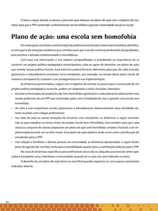 86
O texto a seguir aborda os passos a percorrer para elaborar um plano de ação com o objetivo de con-
tribuir para que o PPP contemple o enfrentamento da homofobia e garanta a diversidade sexual na escola.
Plano de ação: uma escola sem homofobia
Demodogeral,aosefazerumaformaçãodeprofessoras/esfocadanotemadahomofobia,identifica-
se uma gama de situações-problema que contribui para que a escola continue produzindo desigualdades,
preconceitos e atitudes antidiversidade e homofóbicas.
Com base nas informações e nos saberes compartilhados, e acreditando na importância de se
construir um projeto político-pedagógico emancipatório, trata-se agora de desenhar um plano de ação
que oriente nossas práticas futuras. Esse exercício poderá fornecer elementos para que, de volta à escola,
gestoras/es e educadoras/es envolvam as/os estudantes, por exemplo, na revisão deste plano inicial, de
maneira a enriquecê-lo, e passem a ser protagonistas em sua implementação.
As dinâmicas apresentadas a seguir, com o objetivo de orientar os passos para a construção de um
projeto político-pedagógico na escola, podem ser adaptadas a várias situações. Exemplos:
• 	 durante as formações do projeto Escola Sem Homofobia, gestoras/es e educadoras/es elaborariam uma
versão preliminar de um PPP que contemple ações com a finalidade de criar e garantir uma escola sem
homofobia;
• 	 de volta a suas respectivas escolas, gestoras/es e educadoras/es desenvolveriam essas atividades du-
rante reuniões com colegas profissionais;
• 	 nas salas de aula ou outras situações de encontro com estudantes, as dinâmicas a seguir serviriam
não só para trabalhar os temas-chave do projeto Escola Sem Homofobia, mas também para que cada
classe ou conjunto de classes preparasse um plano de ação anti-homofobia, simples e factível, a ser im-
plementado durante um ou dois meses. Esse plano de ação poderia ainda servir como contribuição de
estudantes para o PPP;
• 	 com relação a familiares e demais pessoas da comunidade, as dinâmicas apresentadas a seguir fariam
parte da agenda das reuniões, tanto para a sensibilização quanto para a contribuição delas/es para o PPP.
No caso de dinâmicas específicas para profissionais da escola ou daquelas passíveis de serem apli-
cadas a estudantes e/ou a familiares e comunidade, quando for o caso, isso será indicado no texto.
O desenho de um plano de ação torna-se mais fácil quando seguimos os cinco passos necessários
indicados adiante.
 