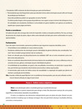 88
•“Estudantes LGBTs reclamam de discriminação por parte de familiares.”
• “Há estudantes que não frequentam aulas que abordam temas sobre orientação sexual e afins em função
de proibição por familiares.”
Esses dois problemas podem ser agrupados no tema“família”.
Ocoletivopodechegaraváriosgruposdeproblemas,massugere-sequeonúmeronãoultrapassecinco.
Em atividade com estudantes, familiares e comunidade em geral, trabalhar com apenas um problema,
aquele que o grupo julgar prioritário.
Ponto a considerar:
Um plano de ação não consegue dar conta de responder a todas as situações-problema. Por isso, ao longo
do processo de criação do plano, alguns deles serão deixados de lado para serem enfrentados em outras
oportunidades.
Fechamento:
Caso não sejam mencionados, apresentar problemas que requeiram respostas decididas, como:
• 	 A homofobia é uma realidade em nosso sistema escolar.
• 	 Estudantes adolescentes de orientação sexual e identidade de gênero distintas das consideradas “nor-
mais”não se revelam porque temem não ser aceitas/os.
• 	 Existe um elevado grau de desconhecimento da realidade LGBT não só entre estudantes como tam-
bém entre educadoras/es.
• 	 Existe um profundo desconhecimento de temas básicos de sexualidade, tais como a diferença entre os
conceitos de sexo, gênero, orientação sexual e identidade de gênero.
• 	 A invisibilidade da sexualidade, em geral, e das sexualidades minoritárias, em particular, é quase abso-
luta, permitindo que estudantes desenvolvam preconceitos e ideias equivocadas.
• 	 A transmissão, pela escola, de habitus acerca da sexualidade e a separação de papéis por gênero ali-
mentam a produção da homofobia.
Obs.: Guardar a folha de papel flipchart com os problemas hierarquizados, pois ela será utilizada na dinâ-
mica 8. Deixá-la afixada em algum local visível.
Passo 2 - Definir meta e objetivos
Meta é uma declaração sobre o resultado geral que se pretende alcançar.
Objetivos são os passos sequenciais para atingir a meta. Eles descrevem avanços de curto prazo,
específicos e mensuráveis, baseados nos problemas.
A meta e os objetivos são elementos indispensáveis para um plano de ação. Devem ser pro-
postos visando à mudança que se deseja conseguir. Eles nos permitem alcançar resultados efetivos,
concretos e mensuráveis.
 