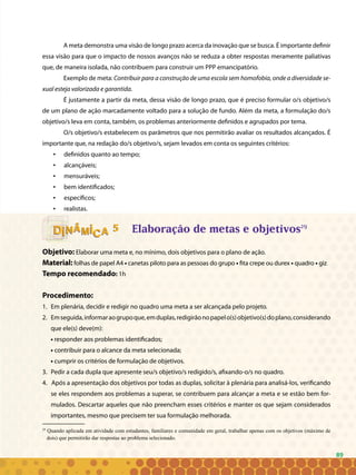 89
A meta demonstra uma visão de longo prazo acerca da inovação que se busca. É importante definir
essa visão para que o impacto de nossos avanços não se reduza a obter respostas meramente paliativas
que, de maneira isolada, não contribuem para construir um PPP emancipatório.
Exemplo de meta: Contribuir para a construção de uma escola sem homofobia, onde a diversidade se-
xual esteja valorizada e garantida.
É justamente a partir da meta, dessa visão de longo prazo, que é preciso formular o/s objetivo/s
de um plano de ação marcadamente voltado para a solução de fundo. Além da meta, a formulação do/s
objetivo/s leva em conta, também, os problemas anteriormente definidos e agrupados por tema.
O/s objetivo/s estabelecem os parâmetros que nos permitirão avaliar os resultados alcançados. É
importante que, na redação do/s objetivo/s, sejam levados em conta os seguintes critérios:
definidos quanto ao tempo;•	
alcançáveis;•	
mensuráveis;•	
bem identificados;•	
específicos;•	
realistas.•	
Elaboração de metas e objetivos29
Objetivo: Elaborar uma meta e, no mínimo, dois objetivos para o plano de ação.
Material: folhas de papel A4 • canetas piloto para as pessoas do grupo • fita crepe ou durex • quadro • giz.
Tempo recomendado: 1h
Procedimento:
Em plenária, decidir e redigir no quadro uma meta a ser alcançada pelo projeto.1.	
Emseguida,informaraogrupoque,emduplas,redigirãonopapelo(s)objetivo(s)doplano,considerando2.	
que ele(s) deve(m):
• responder aos problemas identificados;
• contribuir para o alcance da meta selecionada;
• cumprir os critérios de formulação de objetivos.
Pedir a cada dupla que apresente seu/s objetivo/s redigido/s, afixando-o/s no quadro.3.	
4. Após a apresentação dos objetivos por todas as duplas, solicitar à plenária para analisá-los, verificando
se eles respondem aos problemas a superar, se contribuem para alcançar a meta e se estão bem for-
mulados. Descartar aqueles que não preencham esses critérios e manter os que sejam considerados
importantes, mesmo que precisem ter sua formulação melhorada.
55
29
Quando aplicada em atividade com estudantes, familiares e comunidade em geral, trabalhar apenas com os objetivos (máximo de
dois) que permitirão dar respostas ao problema selecionado.
89
 