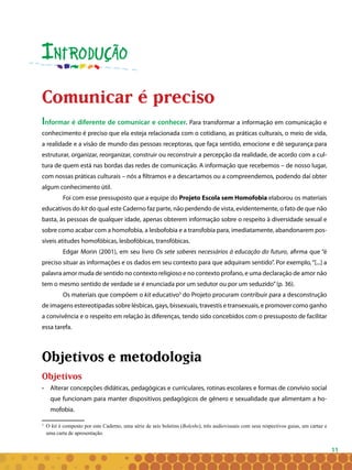 11
Introdução
Comunicar é preciso
Informar é diferente de comunicar e conhecer. Para transformar a informação em comunicação e
conhecimento é preciso que ela esteja relacionada com o cotidiano, as práticas culturais, o meio de vida,
a realidade e a visão de mundo das pessoas receptoras, que faça sentido, emocione e dê segurança para
estruturar, organizar, reorganizar, construir ou reconstruir a percepção da realidade, de acordo com a cul-
tura de quem está nas bordas das redes de comunicação. A informação que recebemos – de nosso lugar,
com nossas práticas culturais – nós a filtramos e a descartamos ou a compreendemos, podendo daí obter
algum conhecimento útil.
Foi com esse pressuposto que a equipe do Projeto Escola sem Homofobia elaborou os materiais
educativos do kit do qual este Caderno faz parte, não perdendo de vista, evidentemente, o fato de que não
basta, às pessoas de qualquer idade, apenas obterem informação sobre o respeito à diversidade sexual e
sobre como acabar com a homofobia, a lesbofobia e a transfobia para, imediatamente, abandonarem pos-
síveis atitudes homofóbicas, lesbofóbicas, transfóbicas.
Edgar Morin (2001), em seu livro Os sete saberes necessários à educação do futuro, afirma que “é
preciso situar as informações e os dados em seu contexto para que adquiram sentido”. Por exemplo,“[...] a
palavra amor muda de sentido no contexto religioso e no contexto profano, e uma declaração de amor não
tem o mesmo sentido de verdade se é enunciada por um sedutor ou por um seduzido”(p. 36).
Os materiais que compõem o kit educativo3
do Projeto procuram contribuir para a desconstrução
de imagens estereotipadas sobre lésbicas, gays, bissexuais, travestis e transexuais, e promover como ganho
a convivência e o respeito em relação às diferenças, tendo sido concebidos com o pressuposto de facilitar
essa tarefa.
Objetivos e metodologia
Objetivos
• 	 Alterar concepções didáticas, pedagógicas e curriculares, rotinas escolares e formas de convívio social
que funcionam para manter dispositivos pedagógicos de gênero e sexualidade que alimentam a ho-
mofobia.
3
	 O kit é composto por este Caderno, uma série de seis boletins (Boleshs), três audiovisuais com seus respectivos guias, um cartaz e
uma carta de apresentação.
 