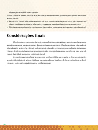 98
elaboração de um PPP emancipatório.
Pontos a destacar sobre o plano de ação, em relação ao momento em que as/os participantes retornarem
às suas escolas:
• Reunir as/os demais educadoras/es e corpo técnico, assim como a direção da escola, para apresentar o
plano que elaboraram durante a formação e propor que a escola elabore/complemente o plano.
• É fundamental envolver as/os estudantes na elaboração e implementação do projeto: como fazer isso?
Considerações finais
Afimdequeaescolaconsigaaliarensinodequalidadecomafetividadeerespeitonasrelaçõesentre
as/os integrantes de sua comunidade e da que se situa em seu entorno, é fundamental que a formação de
educadores/as, gestores/as e demais profissionais da educação, em temas como sexualidade, afetividade e
relações de gênero, inclua necessariamente conteúdos e metodologias sobre como formar para uma cul-
tura da diversidade que supere a tolerância formal.
Um caminho para se chegar a uma escola sem homofobia, que respeite as diversas orientações
sexuais e identidades de gênero, é elaborar planos de ação que focalizem, de forma institucional, as discri-
minações contra a diversidade sexual no cotidiano escolar.
 