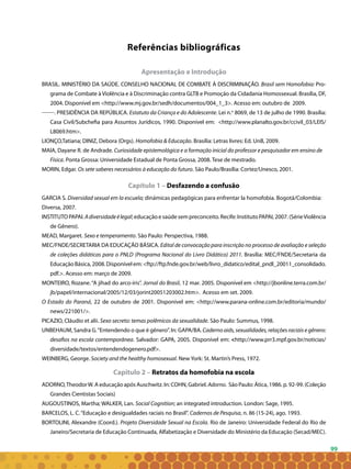 99
Apresentação e Introdução
BRASIL. MINISTÉRIO DA SAÚDE. CONSELHO NACIONAL DE COMBATE À DISCRIMINAÇÃO. Brasil sem Homofobia: pro-
grama de combate à violência e à discriminação contra GLTB e promoção da cidadania homossexual. Brasília, DF,
2004. Disponível em <http://www.mj.gov.br/sedh/documentos/004_1_3>. Acesso em: outubro de 2009.
. PRESIDÊNCIA DA REPÚBLICA. Estatuto da Criança e do Adolescente. Lei n.o
8069, de 13 de julho de 1990. Brasília:
Casa Civil/Subchefia para Assuntos Jurídicos, 1990. Disponível em: <http://www.planalto.gov.br/ccivil_03/LEIS/
L8069.htm>.
LIONÇO,Tatiana; DINIZ, Debora (Orgs). Homofobia & Educação. Brasília: Letras livres: Ed. Unb, 2009.
MAIA, Dayane R. de Andrade. Curiosidade epistemológica e a formação inicial do professor e pesquisador em ensino de
Física. Ponta Grossa: Universidade Estadual de Ponta Grossa, 2008. Tese de mestrado.
MORIN, Edgar. Os sete saberes necessários à educação do futuro. São Paulo/Brasília: Cortez/Unesco, 2001.
Capítulo 1 – Desfazendo a confusão
GARCIA S. Diversidad sexual em la escuela; dinámicas pedagógicas para enfrentar la homofobia. Bogotá/Colombia:
Diversa, 2007.
INSTITUTOPAPAI.Adiversidadeélegal;educaçãoesaúdesempreconceito.Recife:InstitutoPAPAI,2007.(SérieViolência
de Gênero).
MEAD, Margaret. Sexo e temperamento. São Paulo: Perspectiva, 1988.
MEC/FNDE/SECRETARIA DA EDUCAÇÃO BÁSICA. Edital de convocação para inscrição no processo de avaliação e seleção
de coleções didáticas para o PNLD (Programa Nacional do Livro Didático) 2011. Brasília: MEC/FNDE/Secretaria da
EducaçãoBásica,2008.Disponívelem:<ftp://ftp.fnde.gov.br/web/livro_didatico/edital_pndl_20011_consolidado.
pdf.>. Acesso em: março de 2009.
MONTEIRO, Rozane. “A jihad do arco-íris”. Jornal do Brasil, 12 mar. 2005. Disponível em <http://jbonline.terra.com.br/
jb/papel/internacional/2005/12/03/jorint20051203002.htm>. Acesso em set. 2009.
O Estado do Paraná, 22 de outubro de 2001. Disponível em: <http://www.parana-online.com.br/editoria/mundo/
news/221001/>.
PICAZIO, Cláudio et alii. Sexo secreto: temas polêmicos da sexualidade. São Paulo: Summus, 1998.
UNBEHAUM, Sandra G.“Entendendo o que é gênero”. In: GAPA/BA. Caderno aids, sexualidades, relações raciais e gênero:
desafios na escola contemporânea. Salvador: GAPA, 2005. Disponível em: <http://www.prr3.mpf.gov.br/noticias/
diversidade/textos/entendendogenero.pdf>.
WEINBERG, George. Society and the healthy homosexual. New York: St. Martin’s Press, 1972.
Capitulo 2 – Retratos da homofobia na escola
ADORNO,TheodorW. A educação após Auschwitz. In: COHN, Gabriel. Adorno. São Paulo: Ática, 1986. p. 92-99. (Coleção
Grandes Cientistas Sociais)
AUGOUSTINOS, Martha; WALKER, Lan. Social Cognition; an integrated introduction. London: Sage, 1995.
BARCELOS, L. C.“Educação e desigualdades raciais no Brasil”. Cadernos de Pesquisa, n. 86 (15-24), ago. 1993.  
BORTOLINI, Alexandre (Coord.). Projeto Diversidade Sexual na Escola. Rio de Janeiro: Universidade Federal do Rio de
Janeiro/Secretaria de Educação Continuada, Alfabetização e Diversidade do Ministério da Educação (Secad/MEC).
Referências bibliográficas
 