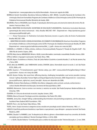100
Disponível em: <www.papocabeca.me.ufrj/br/diversidade>. Acesso em: agosto de 2008.
BORRILLO, Daniel. Homofobia. Barcelona: Ediciones Bellaterra, 2001. BRASIL. Conselho Nacional de Combate à Dis-
criminação. Brasil sem homofobia; Programa de Combate à Violência e à Discriminação contra GLTB e Promoção da
Cidadania Homossexual. Brasília: Ministério da Saúde, 2004.
BOURDIEU, Pierre e PASSERON, Jean-Claude. A reprodução; elementos para uma teoria do sistema de ensino. Rio de
Janeiro: Francisco Alves, 1975.
BRASIL. MINISTÉRIO DA EDUCAÇÃO. SECRETARIA DE EDUCAÇÃO FUNDAMENTAL. Parâmetros Curriculares Nacionais;
apresentação dos temas transversais – ética. Brasília: MEC/SEF, 1997. Disponível em: <http://portal.mec.gov.br/
seb/arquivos/pdf/livro081.pdf>.
. Temas Transversais. In: Parâmetros Curriculares Nacionais; terceiro e quarto ciclos do Ensino Fundamental.
Brasília: MEC/SEF, 1998.
. MINISTÉRIO DA SAÚDE. CONSELHO NACIONAL DE COMBATE À DISCRIMINAÇÃO.BrasilsemHomofobia: programa
de combate à violência e à discriminação contra GLTB e promoção da cidadania homossexual. Brasília, DF, 2004.
Disponível em: <www.mj.gov.br/sedh/documentos/004_1_3.pdf>. Acesso em: maio de 2007.
CARRARA, S. e RAMOS, S. Política, direitos, violência e homossexualidade; Pesquisa 9.ª Parada do Orgulho GLBT – Rio
2004. Rio de Janeiro: Cepesc, 2005.
CASTRO, Mary Garcia; ABRAMOVAY, Miriam e SILVA, Lorena Bernadete. Juventudes e sexualidade. Brasília: Unesco, 2004.
CITELLI, Adilson. Linguagem e persuasão. São Paulo: Ática, 1988.
HELLER, Agnes. O cotidiano e a História. [Trad. de Carlos Nelson Coutinho e Leandro Konder.] 7. ed. Rio de Janeiro: Paz
e Terra, 2004.
JESUS, Beto de; RAMIRES, Lula/ UNBEHAUM, Sandra; CAVASIN, Sylvia. Diversidade sexual na escola. 2. ed. São Paulo:
ECOS, 2008. p. 40.
LOURO, Guacira L. “O ‘estranhamento’ queer”. Revista Labrys, jun. 2007 <www.unb.br/ih/his/gefem/labrys11/libre/
guacira.htm>. Acesso em: março de 2008.
MILLER, Kenton Penley. Not round here: affirming diversity, challenging homophobia: rural service providers training
manual. Sydney (Australia): Human Rights and Equal Opportunity Comission, 2000. Disponível em: <www.hreoc.
gov.au/pdf/human_rights/not_round_here.dpf>. Acesso em: dezembro de 2008.
MOREIRA, Antônio Flávio Barbosa e CANDAU, Vera Maria. Indagações sobre currículo: currículo, conhecimento e
cultura. Brasília: Ministério da Educação, Secretaria de Educação Básica, 2007.
MORENO, Monserrat. Como se ensina a ser menina; o sexismo na escola. São Paulo/Campinas: Moderna/Editora da
Unicamp, 1999.
OLIVEIRA, A. P. Discurso da exclusão na escola. Joaçaba: Unoesc, 2002.
PEREIRA, Marcos Emanoel. Psicologia social dos estereótipos. São Paulo: EPU, 2002.
RANKINE, Jenny (Ed.). Straight Talking: understanding discrimination and promoting acceptance, a kit for educators.
Auckland: New Zealand AIDS Foundation, 1992.
REVISTA Thot, n. 62, São Paulo: Palas Athena, 1996.
TAJFEL, Henri. Grupos humanos e categorias sociais; estudos em psicologia social. Lisboa: Horizonte, 1982. v. 1.
UNESCO. Operfildosprofessoresbrasileiros; o que fazem, o que pensam, o que almejam – pesquisa nacional. São Paulo:
Moderna, 2004
VIANNA, Claudia P. e RAMIRES, Lula. “A eloquência do silêncio: gênero e diversidade sexual nos conceitos de família
veiculados por livros didáticos”. Revista Psicologia Política, n. 8(16), 2008.
e SILVA, Cláudio Roberto.“Contribuições para a análise da educação escolar”. Revista Educação, n. 2, mar. 2008.
 