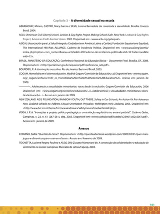 101
Capítulo 3 – A diversidade sexual na escola
ABRAMOVAY, Miriam, CASTRO, Mary Garcia e SILVA, Lorena Bernadete da. Juventude e sexualidade. Brasília: Unesco
Brasil, 2004.
ACLU (American Civil Liberty Union). Lesbian & Gay Rights Project Making Schools Safe. New York: Lesbian & Gay Rights
Project, American Civil Liberties Union. 2005. Disponível em: <www.aclu.org/getequal>.
ASICAL (Associación para La Salud Integral y Ciudadanía en América Latina y Caribe); Fundación Equatoriana Equidad;
The International HIV/Aids ALLIANCE. Caderno de Incidencia Política. Disponível em: <www.ascal.org/joomla/
index.php?option=com_content&view=article&id=28:Caderno-de-incidencia-politica&catid=52:Cadernoes&Ite
mid=13>.
BRASIL. MINISTÉRIO DA EDUCAÇÃO. Conferência Nacional da Educação Básica – Documento Final. Brasília, DF, 2008.
Disponível em: <http://portal.mec.gov.br/arquivos/pdf/conferencia_seb.pdf>.
BOURDIEU, P. A dominação masculina. Rio de Janeiro: Bertrand Brasil, 2003.
COGAM.Homofobiaenelsistemaeducativo.Madrid:Cogam/ComisióndeEducación,s.d.Disponívelem:<www.cogam.
org/_cogam/archivos/1437_es_Homofobia%20en%20el%20Sistema%20Educativo%2>. Acesso em: janeiro de
2009.
. Adolescencia y sexualidades minoritarias: voces desde la exclusión. Cogam/Comisión de Educación, 2006
Disponível em: <www.cogam.org/secciones/educacion/.../i.../adolescencia-y-sexualiadades-minoritarias-voces-
desde-la-exclus...>. Acesso em: janeiro de 2009.
NEW ZEALAND AIDS FOUNDATION; RAINBOW YOUTH; OUT THERE. Safety in Our Schools; An Action Kit For Aotearoa
New Zealand Schools to Address Sexual Orientation Prejudice. Wellington: New Zealand, 2005. Disponível em:
<http://www.hrc.co.nz/home/hrc/newsandissues/safetyinourschoolsactionkit.php>.
VEIGA, I. P. A. “Inovações e projeto político-pedagógico: uma relação regulatória ou emancipatória?”. Caderno Cedes,
Campinas, v. 23, n. 61 (267-281), dez. 2003. Disponível em:<www.scielo.br/pdf/ccedes/v23n61/a02v2361.pdf>.
Acesso em: janeiro de 2009.
Anexos
COIRANO, Zailta.“Questão de classe”. Disponível em: <http://questaodeclasse.wordpress.com/2009/02/01/quer-mais-
jogos-e-dinamicas-para-usar-em-classe>. Acesso em: fevereiro de 2009.
TOGNETTA, Luciene Regina Paulino e ASSIS, Orly Zucatto Mantovani de. A construção da solidariedade e a educação do
sentimento na escola. Campinas: Mercado de Letras/Fapesp, 2003.
 