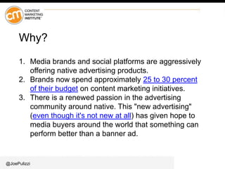 @JoePulizzi
Why?
1. Media brands and social platforms are aggressively
offering native advertising products.
2. Brands now spend approximately 25 to 30 percent
of their budget on content marketing initiatives.
3. There is a renewed passion in the advertising
community around native. This "new advertising"
(even though it's not new at all) has given hope to
media buyers around the world that something can
perform better than a banner ad.
 