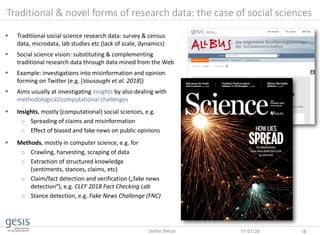 Traditional & novel forms of research data: the case of social sciences
17/03/20 18Stefan Dietze
 Traditional social science research data: survey & census
data, microdata, lab studies etc (lack of scale, dynamics)
 Social science vision: substituting & complementing
traditional research data through data mined from the Web
 Example: investigations into misinformation and opinion
forming on Twitter (e.g. [Vousoughi et al. 2018])
 Aims usually at investigating insights by also dealing with
methodological/computational challenges
 Insights, mostly (computational) social sciences, e.g.
o Spreading of claims and misinformation
o Effect of biased and fake news on public opinions
 Methods, mostly in computer science, e.g. for
o Crawling, harvesting, scraping of data
o Extraction of structured knowledge
(sentiments, stances, claims, etc)
o Claim/fact detection and verification („fake news
detection“), e.g. CLEF 2018 Fact Checking Lab
o Stance detection, e.g. Fake News Challenge (FNC)
 