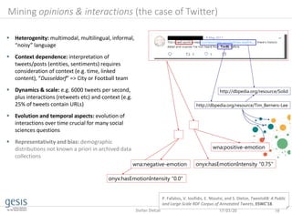 17/03/20 19Stefan Dietze
http://dbpedia.org/resource/Tim_Berners-Lee
wna:positive-emotion
onyx:hasEmotionIntensity "0.75"
onyx:hasEmotionIntensity "0.0"
Mining opinions & interactions (the case of Twitter)
 Heterogenity: multimodal, multilingual, informal,
“noisy” language
 Context dependence: interpretation of
tweets/posts (entities, sentiments) requires
consideration of context (e.g. time, linked
content), “Dusseldorf” => City or Football team
 Dynamics & scale: e.g. 6000 tweets per second,
plus interactions (retweets etc) and context (e.g.
25% of tweets contain URLs)
 Evolution and temporal aspects: evolution of
interactions over time crucial for many social
sciences questions
 Representativity and bias: demographic
distributions not known a priori in archived data
collections
http://dbpedia.org/resource/Solid
wna:negative-emotion
P. Fafalios, V. Iosifidis, E. Ntoutsi, and S. Dietze, TweetsKB: A Public
and Large-Scale RDF Corpus of Annotated Tweets, ESWC'18.
 