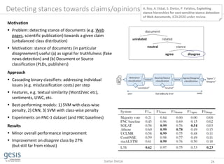 Detecting stances towards claims/opinions
Motivation
 Problem: detecting stance of documents (e.g. Web
pages, scientific publication) towards a given claim
(unbalanced class distribution)
 Motivation: stance of documents (in particular
disagreement) useful (a) as signal for truthfulness (fake
news detection) and (b) Document or Source
classification (PLDs, publishers)
Approach
 Cascading binary classifiers: addressing individual
issues (e.g. misclassification costs) per step
 Features, e.g. textual similarity (Word2Vec etc),
sentiments, LIWC, etc.
 Best-performing models: 1) SVM with class-wise
penalty, 2) CNN, 3) SVM with class-wise penalty
 Experiments on FNC-1 dataset (and FNC baselines)
Results
 Minor overall performance improvement
 Improvement on disagree class by 27%
(but still far from robust)
A. Roy, A. Ekbal, S. Dietze, P. Fafalios, Exploiting
stance hierarchies for cost-sensitive stance detection
of Web documents, JCDL2020 under review.
24Stefan Dietze
 