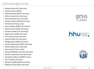 Acknowledgements
• Maribel Acosta (KIT, Karlsruhe)
• Felix Bensmann (GESIS)
• Katarina Boland (GESIS, Germany)
• Stefan Conrad (HHU, Germany)
• Elena Demidova (L3S, Germany)
• Dimitar Dimitrov (GESIS, Germany)
• Asif Ekbal (IIT Patna, India)
• Pavlos Fafalios (FORTH ICS, Greece)
• Daniel Hienert (GESIS, Germany)
• Vasileios Iosifidis (L3S, Germany)
• Dagmar Kern (GESIS, Germany)
• Eirini Ntoutsi (LUH, Germany)
• Vasilis Iosifidis (L3S, Germany)
• Wolfgang Otto (GESIS, Germany)
• Andrea Papenmeier (GESIS, Germany)
• Markus Rokicki (L3S, Germany)
• Arjun Roy (IIT Patna, India)
• Renato Stoffalette Joao (L3S, Germany)
• Nicolas Tempelmeier (L3S, Germany)
• Konstantin Todorov (LIRMM, France)
• Ran Yu (GESIS, Germany)
• Benjamin Zapilko (GESIS, Germany)
• Matthäus Zloch (GESIS, Germany)
17/03/20 27Stefan Dietze
 