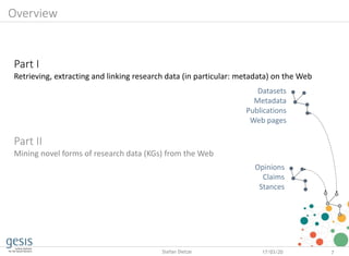 Part I
Retrieving, extracting and linking research data (in particular: metadata) on the Web
Part II
Mining novel forms of research data (KGs) from the Web
17/03/20 7Stefan Dietze
Datasets
Metadata
Publications
Web pages
Opinions
Claims
Stances
Overview
 