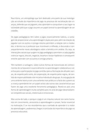 Raul Itúrra, um antropólogo que tem dedicado uma parte da sua investiga-
ção ao estudo da importância do jogo no processo de socialização das cri-
anças, defende que ao jogarem, elas aprendem e conquistam o seu lugar na
sociedade pelo que o jogo assume um papel central na aprendizagem de ser
cidadão.
Os jogos pedagógicos têm sobre o jogos essencialmente lúdicos, a vanta-
gem de proporcionar uma aprendizagem dupla pois para além da relação do
jogador com os outros e consigo mesmo permitem a relação com o media-
dor, o técnico ou o professor que incentivam a reflexão, a discussão e con-
sequentemente novas abordagens sobre a temática em análise. Ou seja, as
interacções sociais que surgem no jogo pedagógico permitem a cada jogador
vivenciar regras, discutir, negociar, levantar e testar hipóteses e consequent-
emente aprender com os outros e consigo próprio.
Têm também a vantagem, sobre outras formas de transmissão de conheci-
mentos de se basearem essencialmente na aprendizagem colaborativa e col-
ectiva pois a participação no jogo contribui para a formação de atitudes soci-
ais, de respeito pelo outro, de cooperação, de respeito pelas regras, de sen-
tido de responsabilidade e de iniciativa individual e de grupo. A conjugação de
uma vertente teórica com uma vertente mais prática e o facto de o jovem ou
a criança aprendente ter um papel activo são outras das características que
fazem do jogo uma excelente ferramenta pedagógica. Revela-se pois uma
forma de aprendizagem muito completa pois no acto de jogar desenvolvem-
se competências sociais, intelectuais e emocionais.
Mas acima de tudo, e porque o jogo é um impulso natural nos seres huma-
nos em crescimento, acrescenta à aprendizagem o prazer, factor essencial
na motivação. E se nos recordarmos que a vontade de aprender é o motor
da aprendizagem, poderemos chegar à conclusão da importância do jogo no
processo educativo.
11
 