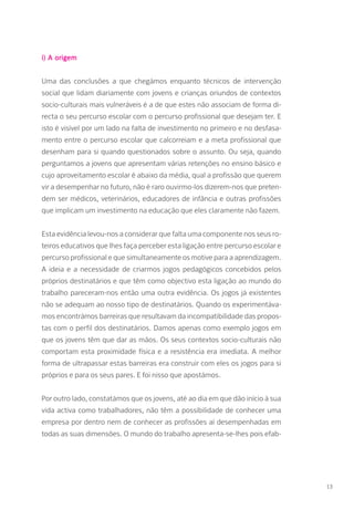 i) A origem
Uma das conclusões a que chegámos enquanto técnicos de intervenção
social que lidam diariamente com jovens e crianças oriundos de contextos
socio-culturais mais vulneráveis é a de que estes não associam de forma di-
recta o seu percurso escolar com o percurso profissional que desejam ter. E
isto é visível por um lado na falta de investimento no primeiro e no desfasa-
mento entre o percurso escolar que calcorreiam e a meta profissional que
desenham para si quando questionados sobre o assunto. Ou seja, quando
perguntamos a jovens que apresentam várias retenções no ensino básico e
cujo aproveitamento escolar é abaixo da média, qual a profissão que querem
vir a desempenhar no futuro, não é raro ouvirmo-los dizerem-nos que preten-
dem ser médicos, veterinários, educadores de infância e outras profissões
que implicam um investimento na educação que eles claramente não fazem.
Esta evidência levou-nos a considerar que falta uma componente nos seus ro-
teiros educativos que lhes faça perceber esta ligação entre percurso escolar e
percurso profissional e que simultaneamente os motive para a aprendizagem.
A ideia e a necessidade de criarmos jogos pedagógicos concebidos pelos
próprios destinatários e que têm como objectivo esta ligação ao mundo do
trabalho pareceram-nos então uma outra evidência. Os jogos já existentes
não se adequam ao nosso tipo de destinatários. Quando os experimentáva-
mos encontrámos barreiras que resultavam da incompatibilidade das propos-
tas com o perfil dos destinatários. Damos apenas como exemplo jogos em
que os jovens têm que dar as mãos. Os seus contextos socio-culturais não
comportam esta proximidade física e a resistência era imediata. A melhor
forma de ultrapassar estas barreiras era construir com eles os jogos para si
próprios e para os seus pares. E foi nisso que apostámos.
Por outro lado, constatámos que os jovens, até ao dia em que dão início à sua
vida activa como trabalhadores, não têm a possibilidade de conhecer uma
empresa por dentro nem de conhecer as profissões aí desempenhadas em
todas as suas dimensões. O mundo do trabalho apresenta-se-lhes pois efab-
13
 