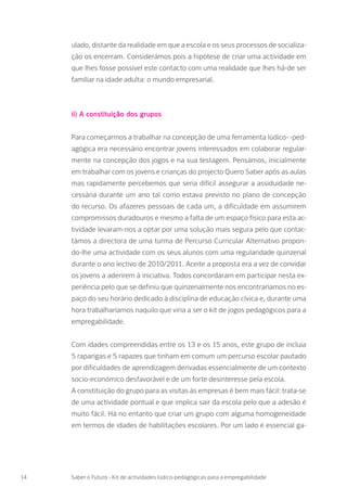 ulado, distante da realidade em que a escola e os seus processos de socializa-
ção os encerram. Considerámos pois a hipótese de criar uma actividade em
que lhes fosse possível este contacto com uma realidade que lhes há-de ser
familiar na idade adulta: o mundo empresarial.
ii) A constituição dos grupos
Para começarmos a trabalhar na concepção de uma ferramenta lúdico- -ped-
agógica era necessário encontrar jovens interessados em colaborar regular-
mente na concepção dos jogos e na sua testagem. Pensámos, inicialmente
em trabalhar com os jovens e crianças do projecto Quero Saber após as aulas
mas rapidamente percebemos que seria difícil assegurar a assiduidade ne-
cessária durante um ano tal como estava previsto no plano de concepção
do recurso. Os afazeres pessoais de cada um, a dificuldade em assumirem
compromissos duradouros e mesmo a falta de um espaço físico para esta ac-
tividade levaram-nos a optar por uma solução mais segura pelo que contac-
támos a directora de uma turma de Percurso Curricular Alternativo propon-
do-lhe uma actividade com os seus alunos com uma regularidade quinzenal
durante o ano lectivo de 2010/2011. Aceite a proposta era a vez de convidar
os jovens a aderirem à iniciativa. Todos concordaram em participar nesta ex-
periência pelo que se definiu que quinzenalmente nos encontraríamos no es-
paço do seu horário dedicado à disciplina de educação cívica e, durante uma
hora trabalharíamos naquilo que viria a ser o kit de jogos pedagógicos para a
empregabilidade.
Com idades compreendidas entre os 13 e os 15 anos, este grupo de incluía
5 raparigas e 5 rapazes que tinham em comum um percurso escolar pautado
por dificuldades de aprendizagem derivadas essencialmente de um contexto
socio-económico desfavorável e de um forte desinteresse pela escola.
A constituição do grupo para as visitas às empresas é bem mais fácil: trata-se
de uma actividade pontual e que implica sair da escola pelo que a adesão é
muito fácil. Há no entanto que criar um grupo com alguma homogeneidade
em termos de idades de habilitações escolares. Por um lado é essencial ga-
14 Saber o Futuro - Kit de actividades lúdico-pedagógicas para a empregabilidade
 