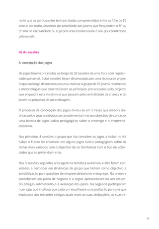 rantir que os participantes tenham idades compreendidas entre os 13 e os 15
anos e por outro, devemos dar prioridade aos jovens que frequentem o 8º ou
9º ano de escolaridade ou cujo percurso escolar revele o seu pouco interesse
pela escola.
iii) As sessões
A concepção dos jogos
Os jogos foram concebidos ao longo de 32 sessões de uma hora com regulari-
dade quinzenal. Estas sessões foram dinamizadas por uma técnica do projec-
to que ao longo de um ano procurou motivar o grupo de 10 jovens recorrendo
a metodologias que concretizavam os princípios preconizados pelo projecto
que enquadra esta iniciativa e que passam pela centralidade da criança e do
jovem no processo de aprendizagem.
O processo de concepção dos jogos dividiu-se em 5 fases que embora dis-
tintas pelos seus conteúdos se complementam no seu objectivo de conceber
uma bateria de jogos ludico-pedagógicos sobre o emprego e o empreend-
edorismo.
Nas primeiras 4 sessões o grupo que iria conceber os jogos a incluir no Kit
Saber o Futuro foi envolvido em alguns jogos lúdico-pedagógicos sobre os
temas mais variados com o objectivo de os familiarizar com o tipo de activi-
dades que se pretendiam criar.
Nas 3 sessões seguintes a focagem na temática aumentou e eles foram con-
vidados a participar em dinâmicas de grupo que tinham como objectivo a
sensibilização para questões de empreendedorismo e emprego. Na primeira
conceberam um plano de negócio e a seguir apresentaram-no aos restan-
tes colegas submetendo-o à avaliação dos pares. Na segunda participaram
num jogo que implicou que cada um escolhesse uma profissão para si e que
explicasse aos restantes colegas quais eram as suas atribuições, as suas re-
15
 