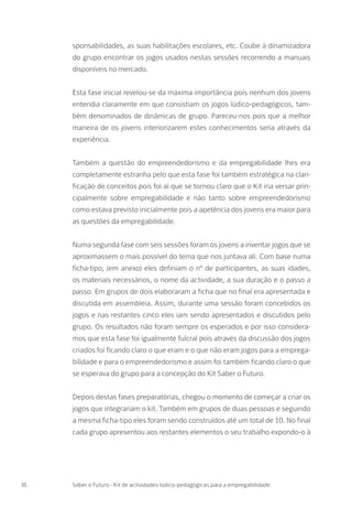 sponsabilidades, as suas habilitações escolares, etc. Coube à dinamizadora
do grupo encontrar os jogos usados nestas sessões recorrendo a manuais
disponíveis no mercado.
Esta fase inicial revelou-se da máxima importância pois nenhum dos jovens
entendia claramente em que consistiam os jogos lúdico-pedagógicos, tam-
bém denominados de dinâmicas de grupo. Pareceu-nos pois que a melhor
maneira de os jovens interiorizarem estes conhecimentos seria através da
experiência.
Também a questão do empreendedorismo e da empregabilidade lhes era
completamente estranha pelo que esta fase foi também estratégica na clari-
ficação de conceitos pois foi aí que se tornou claro que o Kit iria versar prin-
cipalmente sobre empregabilidade e não tanto sobre empreendedorismo
como estava previsto inicialmente pois a apetência dos jovens era maior para
as questões da empregabilidade.
Numa segunda fase com seis sessões foram os jovens a inventar jogos que se
aproximassem o mais possível do tema que nos juntava ali. Com base numa
ficha-tipo, (em anexo) eles definiam o nº de participantes, as suas idades,
os materiais necessários, o nome da actividade, a sua duração e o passo a
passo. Em grupos de dois elaboraram a ficha que no final era apresentada e
discutida em assembleia. Assim, durante uma sessão foram concebidos os
jogos e nas restantes cinco eles iam sendo apresentados e discutidos pelo
grupo. Os resultados não foram sempre os esperados e por isso considera-
mos que esta fase foi igualmente fulcral pois através da discussão dos jogos
criados foi ficando claro o que eram e o que não eram jogos para a emprega-
bilidade e para o empreendedorismo e assim foi também ficando claro o que
se esperava do grupo para a concepção do Kit Saber o Futuro.
Depois destas fases preparatórias, chegou o momento de começar a criar os
jogos que integrariam o kit. Também em grupos de duas pessoas e seguindo
a mesma ficha-tipo eles foram sendo construídos até um total de 10. No final
cada grupo apresentou aos restantes elementos o seu trabalho expondo-o à
16 Saber o Futuro - Kit de actividades lúdico-pedagógicas para a empregabilidade
 