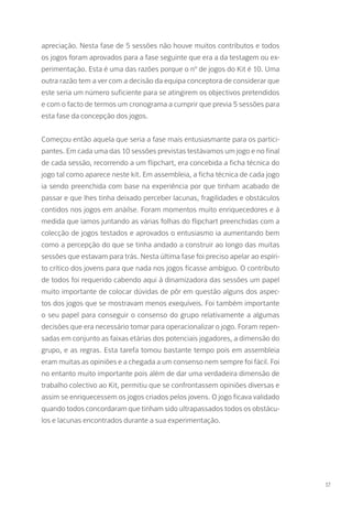 apreciação. Nesta fase de 5 sessões não houve muitos contributos e todos
os jogos foram aprovados para a fase seguinte que era a da testagem ou ex-
perimentação. Esta é uma das razões porque o nº de jogos do Kit é 10. Uma
outra razão tem a ver com a decisão da equipa conceptora de considerar que
este seria um número suficiente para se atingirem os objectivos pretendidos
e com o facto de termos um cronograma a cumprir que previa 5 sessões para
esta fase da concepção dos jogos.
Começou então aquela que seria a fase mais entusiasmante para os partici-
pantes. Em cada uma das 10 sessões previstas testávamos um jogo e no final
de cada sessão, recorrendo a um flipchart, era concebida a ficha técnica do
jogo tal como aparece neste kit. Em assembleia, a ficha técnica de cada jogo
ia sendo preenchida com base na experiência por que tinham acabado de
passar e que lhes tinha deixado perceber lacunas, fragilidades e obstáculos
contidos nos jogos em anáilse. Foram momentos muito enriquecedores e à
medida que íamos juntando as várias folhas do flipchart preenchidas com a
colecção de jogos testados e aprovados o entusiasmo ia aumentando bem
como a percepção do que se tinha andado a construir ao longo das muitas
sessões que estavam para trás. Nesta última fase foi preciso apelar ao espíri-
to crítico dos jovens para que nada nos jogos ficasse ambíguo. O contributo
de todos foi requerido cabendo aqui à dinamizadora das sessões um papel
muito importante de colocar dúvidas de pôr em questão alguns dos aspec-
tos dos jogos que se mostravam menos exequíveis. Foi também importante
o seu papel para conseguir o consenso do grupo relativamente a algumas
decisões que era necessário tomar para operacionalizar o jogo. Foram repen-
sadas em conjunto as faixas etárias dos potenciais jogadores, a dimensão do
grupo, e as regras. Esta tarefa tomou bastante tempo pois em assembleia
eram muitas as opiniões e a chegada a um consenso nem sempre foi fácil. Foi
no entanto muito importante pois além de dar uma verdadeira dimensão de
trabalho colectivo ao Kit, permitiu que se confrontassem opiniões diversas e
assim se enriquecessem os jogos criados pelos jovens. O jogo ficava validado
quando todos concordaram que tinham sido ultrapassados todos os obstácu-
los e lacunas encontrados durante a sua experimentação.
17
 