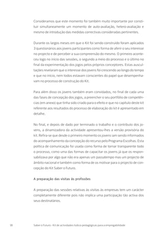 Consideramos que este momento foi também muito importante por consti-
tuir simultaneamente um momento de auto-avaliação, hetero-avaliação e
mesmo de introdução das medidas correctivas consideradas pertinentes.
Durante os largos meses em que o Kit foi sendo construído foram aplicados
3 questionários aos jovens participantes como forma de aferir o seu interesse
no projecto e de perceber a sua compreensão do mesmo. O primeiro aconte-
ceu logo no início das sessões, o segundo a meio do processo e o último no
final da experimentação dos jogos pelos próprios conceptores. Estas auscul-
tações revelaram que o interesse dos jovens foi crescendo ao longo do tempo
e que no início, nem todos estavam conscientes do papel que desempenha-
vam no processo de construção do Kit.
Para além disso os jovens também eram convidados, no final de cada uma
das fases de concepção dos jogos, a preencher o seu portfólio de competên-
cias (em anexo) que tinha sido criado para o efeito e que no capítulo deste kit
referente aos resultados do processo de elaboração do kit é apresentado em
detalhe.
No final, e depois de dado por terminado o trabalho e o contributo dos jo-
vens, a dinamizadora da actividade apresentou-lhes a versão provisória do
kit. Refira-se que desde o primeiro momento os jovens iam sendo informados
do acompanhamento da concepção do recurso pelo Programa Escolhas. Esta
política de comunicação foi usada como forma de tornar transparente todo
o processo, como uma das formas de capacitar os jovens já que os respon-
sabilizava por algo que não era apenas um passatempo mas um projecto de
âmbito nacional e também como forma de os motivar para o projecto de con-
cepção do Kit Saber o Futuro.
A preparação das visitas às profissões
A preparação das sessões relativas às visitas às empresas tem um carácter
completamente diferente pois não implica uma participação tão activa dos
seus destinatários.
18 Saber o Futuro - Kit de actividades lúdico-pedagógicas para a empregabilidade
 