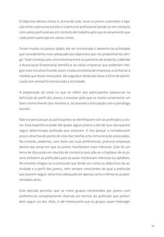 O objectivo destas visitas é, acima de tudo, levar os jovens a perceber a liga-
ção entre o percurso escolar e o percurso profissional pondo-os em contacto
com vários profissionais em contexto de trabalho pelo que é conveniente que
cada jovem participe em várias visitas.
Foram muitos os passos dados até ser encontrado o desenho da actividade
que considerámos mais adequado aos objectivos que nos propúnhamos atin-
gir. Tudo começou por uma conversa entre os parceiros do projecto, cabendo
à Associação Empresarial identificar as várias empresas que poderiam inte-
grar esta iniciativa ficando assim criada uma bolsa de empresas a contactar à
medida que fosse necessário. De seguida e tendo por base a ficha de planifi-
cação (em anexo) foi estruturada a actividade.
A preparação da visita no que se refere aos participantes baseou-se na
definição do perfil dos jovens a envolver pelo que se revela conveniente um
bom conhecimento dos mesmos e, se possível a articulação com o psicólogo
escolar.
Não é essencial que os participantes se identifiquem com as profissões a visi-
tar. Esta experiência pode até ajudar alguns jovens a decidir que não querem
seguir determinada profissão que visitaram. E isto porque a consideraram
pouco atractiva do ponto de vista das tarefas e/ou remuneração associadas.
No entanto, podemos, com base nas suas preferências, procurar empresas
dentro das áreas em que os jovens manifestam mais interesse. Este foi um
tema de discussão em reunião de consórcio pois pôs-se a hipótese de os jo-
vens visitarem as profissões para as quais mostravam interesse ou aptidões.
No entanto chegou-se à conclusão que tendo em conta os objectivos da ac-
tividade e o perfil dos jovens, nem sempre conscientes de qual a profissão
que querem seguir, seria mais adequado ter apenas como critérios os já apre-
sentados atrás.
Esta decisão permitiu que se criem grupos constituídos por jovens com
preferências completamente diversas em termos da profissão que preten-
dem seguir um dia. Aliás, é até interessante que os grupos sejam heterogé-
19
 