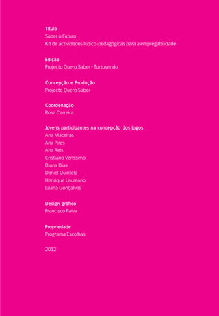 Título	
Saber o Futuro
Kit de actividades lúdico-pedagógicas para a empregabilidade
Edição
Projecto Quero Saber - Tortosendo
Concepção e Produção
Projecto Quero Saber
Coordenação
Rosa Carreira
Jovens participantes na concepção dos jogos
Ana Maceiras
Ana Pires
Ana Reis
Cristiano Veríssimo
Diana Dias
Daniel Quintela
Henrique Laureano
Luana Gonçalves
Design gráfico
Francisco Paiva
Propriedade
Programa Escolhas
2012
 