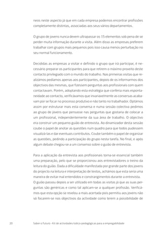 neos neste aspecto já que em cada empresa podemos encontrar profissões
completamente distintas, associadas aos seus vários departamentos.
O grupo de jovens nunca devem ultrapassar os 15 elementos sob pena de se
perder muita informação durante a visita. Além disso as empresas preferem
trabalhar com grupos mais pequenos pois isso causa menos perturbação no
seu normal funcionamento.
Decididas as empresas a visitar e definido o grupo que irá participar, é ne-
cessário preparar os participantes para que retirem o máximo proveito deste
contacto privilegiado com o mundo do trabalho. Nas primeiras visitas que re-
alizámos pedíamos apenas aos participantes, depois de os informarmos dos
objectivos das mesmas, que fizessem perguntas aos profissionais com quem
contactavam. Porém, adoptando esta estratégia que conferia mais esponta-
neidade ao contacto, verificávamos que invariavelmente as conversas acaba-
vam por se focar no processo produtivo e não tanto no trabalhador. Optámos
assim por estruturar mais esta conversa e numa sessão colectiva pedimos
ao grupo de jovens que pensasse nas perguntas que gostaria de colocar a
um profissional, independentemente da sua área de trabalho. O objectivo
era construir um pequeno guião de entrevista. Ao dinamizador desta sessão
coube o papel de anotar as questões num quadro para que todos pudessem
visualizá-las e dar eventuais contributos. Coube também o papel de organizar
as questões, pedindo a participação do grupo nesta tarefa. No final, e após
algum debate chegou-se a um consenso sobre o guião de entrevista.
Para a aplicação da entrevista aos profissionais torna-se essencial também
uma preparação, pelo que se proporcionou aos entrevistadores o treino da
leitura do guião. Dada a dificuldade manifestada por grande parte dos jovens
do projecto na leitura e interpretação de textos, achámos que esta seria uma
maneira de evitar mal entendidos e constrangimentos durante a entrevista.
O guião passou depois a ser utilizado em todas as visitas já que as suas per-
guntas são genéricas e como tal aplicam-se a qualquer profissão. Verificá-
mos que esta opção se revelou a mais acertada pois permitiu aos jovens não
só focarem-se nos objectivos da actividade como terem a possibilidade de
20 Saber o Futuro - Kit de actividades lúdico-pedagógicas para a empregabilidade
 
