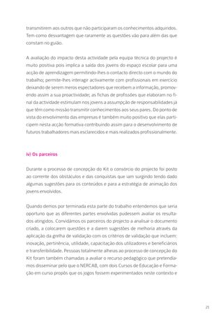 transmitirem aos outros que não participaram os conhecimentos adquiridos.
Tem como desvantagem que raramente as questões vão para além das que
constam no guião.
A avaliação do impacto desta actividade pela equipa técnica do projecto é
muito positiva pois implica a saída dos jovens do espaço escolar para uma
acção de aprendizagem permitindo-lhes o contacto directo com o mundo do
trabalho; permite-lhes interagir activamente com profissionais em exercício
deixando de serem meros espectadores que recebem a informação, promov-
endo assim a sua proactividade; as fichas de profissões que elaboram no fi-
nal da actividade estimulam nos jovens a assumpção de responsabilidades já
que têm como missão transmitir conhecimentos aos seus pares. Do ponto de
vista do envolvimento das empresas é também muito positivo que elas parti-
cipem nesta acção formativa contribuindo assim para o desenvolvimento de
futuros trabalhadores mais esclarecidos e mais realizados profissionalmente.
iv) Os parceiros
Durante o processo de concepção do Kit o consórcio do projecto foi posto
ao corrente dos obstáculos e das conquistas que iam surgindo tendo dado
algumas sugestões para os conteúdos e para a estratégia de animação dos
jovens envolvidos.
Quando demos por terminada esta parte do trabalho entendemos que seria
oportuno que as diferentes partes envolvidas pudessem avaliar os resulta-
dos atingidos. Convidámos os parceiros do projecto a analisar o documento
criado, a colocarem questões e a darem sugestões de melhoria através da
aplicação da grelha de validação com os critérios de validação que incluem:
inovação, pertinência, utilidade, capacitação dos utilizadores e beneficiários
e transferibilidade. Pessoas totalmente alheias ao processo de concepção do
Kit foram também chamadas a avaliar o recurso pedagógico que pretendía-
mos disseminar pelo que o NERCAB, com dois Cursos de Educação e Forma-
ção em curso propôs que os jogos fossem experimentados neste contexto e
21
 
