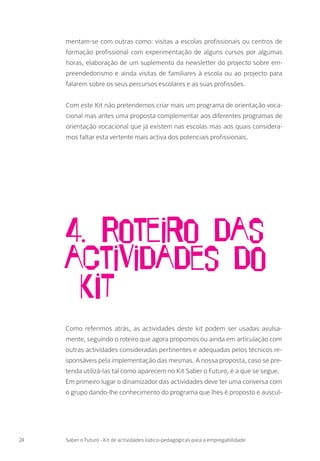 mentam-se com outras como: visitas a escolas profissionais ou centros de
formação profissional com experimentação de alguns cursos por algumas
horas, elaboração de um suplemento da newsletter do projecto sobre em-
preendedorismo e ainda visitas de familiares à escola ou ao projecto para
falarem sobre os seus percursos escolares e as suas profissões.
Com este Kit não pretendemos criar mais um programa de orientação voca-
cional mas antes uma proposta complementar aos diferentes programas de
orientação vocacional que já existem nas escolas mas aos quais considera-
mos faltar esta vertente mais activa dos potenciais profissionais.
24 Saber o Futuro - Kit de actividades lúdico-pedagógicas para a empregabilidade
Como referimos atrás, as actividades deste kit podem ser usadas avulsa-
mente, seguindo o roteiro que agora propomos ou ainda em articulação com
outras actividades consideradas pertinentes e adequadas pelos técnicos re-
sponsáveis pela implementação das mesmas. A nossa proposta, caso se pre-
tenda utilizá-las tal como aparecem no Kit Saber o Futuro, é a que se segue.
Em primeiro lugar o dinamizador das actividades deve ter uma conversa com
o grupo dando-lhe conhecimento do programa que lhes é proposto e auscul-
4. Roteiro das
actividades do
KIT
 