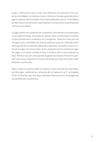 25
tando o interesse de cada um dos seus elementos em participar. Esta con-
versa é estratégica na medida em que o interesse é sempre garantido pois o
jogo e o passeio são actividades muito apreciadas pelos jovens. É estratégica
também pois é uma forma de responsabilizar e comprometer os participantes
a darem o seu melhor.
Os jogos podem ser usados de forma aleatória, não havendo uma ordem para
a sua experimentação. Aconselha-se apenas a que o dinamizador os analise
a todos previamente e estabeleça um cronograma. Tendo em conta que são
10 jogos e que a actividade de visita às empresas pode ser replicada tantas
vezes quanto for considerado adequado e oportuno, aconselha-se que se in-
tercale os jogos com essas visitas. Assim, propomos que se comece por jogar
três jogos e na quarta semana se faça a primeira visita a uma empresa ou
duas. Refira-se que por uma questão de gestão do tempo e financeira é pos-
sível visitar duas empresas no mesmo dia desde que estas não sejam muito
distantes uma da outra.
Após a visita às empresas deve-se retomar o ritmo semanal de implementa-
ção dos jogos, repetindo-se o processo até se realizarem as 11 actividades
do Kit. No final de cada uma delas cada jovem deve preencher uma página do
seu portfólio de competências.
 