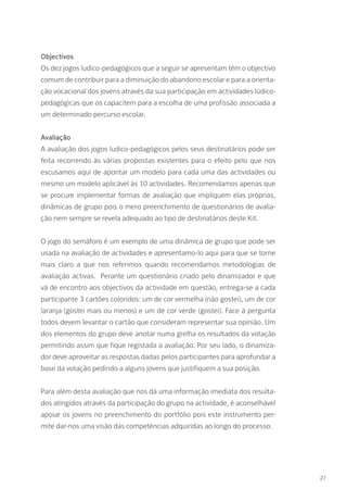 27
Objectivos
Os dez jogos ludico-pedagógicos que a seguir se apresentam têm o objectivo
comum de contribuir para a diminuição do abandono escolar e para a orienta-
ção vocacional dos jovens através da sua participação em actividades lúdico-
pedagógicas que os capacitem para a escolha de uma profissão associada a
um determinado percurso escolar.
Avaliação
A avaliação dos jogos ludico-pedagógicos pelos seus destinatários pode ser
feita recorrendo às várias propostas existentes para o efeito pelo que nos
escusamos aqui de apontar um modelo para cada uma das actividades ou
mesmo um modelo aplicável às 10 actividades. Recomendamos apenas que
se procure implementar formas de avaliação que impliquem elas próprias,
dinâmicas de grupo pois o mero preenchimento de questionários de avalia-
ção nem sempre se revela adequado ao tipo de destinatários deste Kit.
O jogo do semáforo é um exemplo de uma dinâmica de grupo que pode ser
usada na avaliação de actividades e apresentamo-lo aqui para que se torne
mais claro a que nos referimos quando recomendamos metodologias de
avaliação activas. Perante um questionário criado pelo dinamizador e que
vá de encontro aos objectivos da actividade em questão, entrega-se a cada
participante 3 cartões coloridos: um de cor vermelha (não gostei), um de cor
laranja (gostei mais ou menos) e um de cor verde (gostei). Face à pergunta
todos devem levantar o cartão que consideram representar sua opinião. Um
dos elementos do grupo deve anotar numa grelha os resultados da votação
permitindo assim que fique registada a avaliação. Por seu lado, o dinamiza-
dor deve aproveitar as respostas dadas pelos participantes para aprofundar a
base da votação pedindo a alguns jovens que justifiquem a sua posição.
Para além desta avaliação que nos dá uma informação imediata dos resulta-
dos atingidos através da participação do grupo na actividade, é aconselhável
apoiar os jovens no preenchimento do portfólio pois este instrumento per-
mite dar-nos uma visão das competências adquiridas ao longo do processo.
 