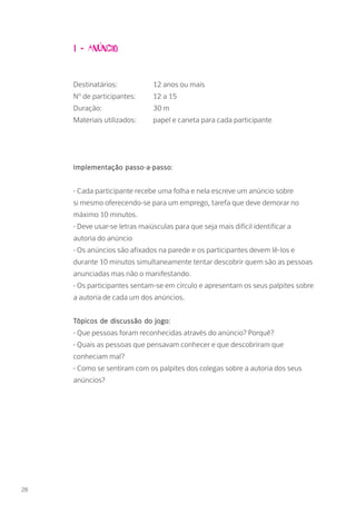 1 - Anúncio
Destinatários: 		 12 anos ou mais
Nº de participantes: 	 12 a 15
Duração: 		 30 m
Materiais utilizados: 	 papel e caneta para cada participante
Implementação passo-a-passo:
- Cada participante recebe uma folha e nela escreve um anúncio sobre
si mesmo oferecendo-se para um emprego, tarefa que deve demorar no
máximo 10 minutos.
- Deve usar-se letras maiúsculas para que seja mais difícil identificar a
autoria do anúncio
- Os anúncios são afixados na parede e os participantes devem lê-los e
durante 10 minutos simultaneamente tentar descobrir quem são as pessoas
anunciadas mas não o manifestando.
- Os participantes sentam-se em círculo e apresentam os seus palpites sobre
a autoria de cada um dos anúncios.
Tópicos de discussão do jogo:
- Que pessoas foram reconhecidas através do anúncio? Porquê?
- Quais as pessoas que pensavam conhecer e que descobriram que
conheciam mal?
- Como se sentiram com os palpites dos colegas sobre a autoria dos seus
anúncios?
28
 