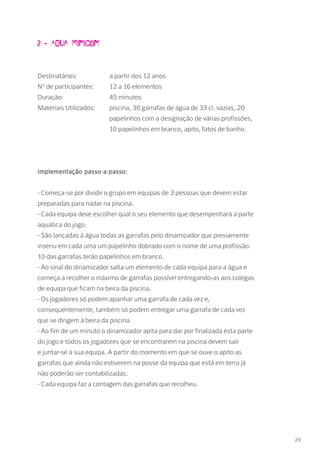 2 - Aqua Mimicom
Destinatários: 		 a partir dos 12 anos
Nº de participantes: 	 12 a 16 elementos
Duração: 		 45 minutos
Materiais Utilizados: 	 piscina, 30 garrafas de água de 33 cl. vazias, 20 		
			 papelinhos com a designação de várias profissões, 	
			 10 papelinhos em branco, apito, fatos de banho.
Implementação passo-a-passo:
- Começa-se por dividir o grupo em equipas de 3 pessoas que devem estar
preparadas para nadar na piscina.
- Cada equipa deve escolher qual o seu elemento que desempenhará a parte
aquática do jogo.
- São lançadas à água todas as garrafas pelo dinamizador que previamente
inseriu em cada uma um papelinho dobrado com o nome de uma profissão.
10 das garrafas terão papelinhos em branco.
- Ao sinal do dinamizador salta um elemento de cada equipa para a água e
começa a recolher o máximo de garrafas possível entregando-as aos colegas
de equipa que ficam na beira da piscina.
- Os jogadores só podem apanhar uma garrafa de cada vez e,
consequentemente, também só podem entregar uma garrafa de cada vez
que se dirigem à beira da piscina.
- Ao fim de um minuto o dinamizador apita para dar por finalizada esta parte
do jogo e todos os jogadores que se encontrarem na piscina devem sair
e juntar-se à sua equipa. A partir do momento em que se ouve o apito as
garrafas que ainda não estiverem na posse da equipa que está em terra já
não poderão ser contabilizadas.
- Cada equipa faz a contagem das garrafas que recolheu.
29
 