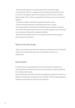 - O dinamizador organiza as equipas pela ordem de saída da água.
- Um dos elementos da 1ª equipa retira de uma garrafa o papelinho e lê-o
em silêncio. De seguida representa por gestos a profissão que aí estava
representada. Se lhe calhou um papelinho em branco passa a vez à equipa
seguinte.
- O processo repete-se até todas as garrafas estarem vazias.
- Cada tentativa de adivinhar a profissão demora até 1 minuto.
- As equipas podem ir fazendo várias tentativas para adivinhar a resposta
certa, cabendo à pessoa que faz a mímica, através de gestos, dar indicações
se as respostas estão perto ou longe da verdade.
- No final o dinamizador comunica as respostas certas de cada equipa e
anuncia qual é a vencedora.
Tópicos de discussão do jogo:
- Quais as profissões mais difíceis de apresentar através da mímica? Porquê?
- Quais as principais diferenças entre as profissões manuais e as
intelectuais?
Recomendações:
É importante que haja papelinhos em branco para que as equipas com
menos garrafas recolhidas não assumam que perderam a oportunidade de
ter uma boa classificação.
Dependendo das profissões descritas nos papelinhos pode-se dinamizar um
debate orientado para os objectivos da actividade. O dinamizador pode pois
escolher as profissões que forem do seu interesse.
30
 
