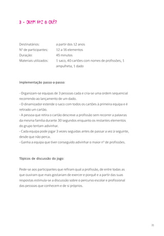 3 - Quem faz o quê?
Destinatários: 		 a partir dos 12 anos
Nº de participantes: 	 12 a 16 elementos
Duração: 		 45 minutos
Materiais utilizados: 	 1 saco, 40 cartões com nomes de profissões, 1 		
			ampulheta, 1 dado
Implementação passo-a-passo:
- Organizam-se equipas de 3 pessoas cada e cria-se uma ordem sequencial
recorrendo ao lançamento de um dado.
- O dinamizador estende o saco com todos os cartões à primeira equipa e é
retirado um cartão.
- A pessoa que retira o cartão descreve a profissão sem recorrer a palavras
da mesma família durante 30 segundos enquanto os restantes elementos
do grupo tentam adivinhar.
- Cada equipa pode jogar 3 vezes seguidas antes de passar a vez à seguinte,
desde que não perca.
- Ganha a equipa que tiver conseguido adivinhar o maior nº de profissões.
Tópicos de discussão do jogo:
Pede-se aos participantes que refiram qual a profissão, de entre todas as
que ouviram que mais gostariam de exercer e porquê e a partir das suas
respostas estimula-se a discussão sobre o percurso escolar e profissional
das pessoas que conhecem e de si próprios.
31
 