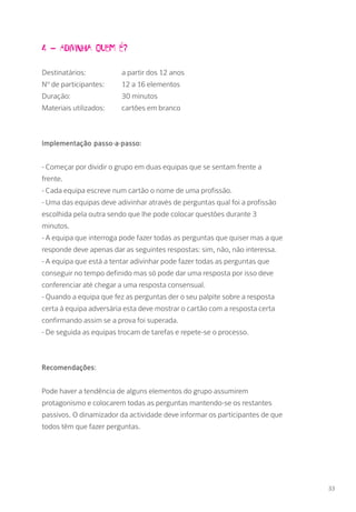 4 – Adivinha quem é?
Destinatários: 		 a partir dos 12 anos
Nº de participantes: 	 12 a 16 elementos
Duração: 		 30 minutos
Materiais utilizados: 	 cartões em branco
Implementação passo-a-passo:
- Começar por dividir o grupo em duas equipas que se sentam frente a
frente.
- Cada equipa escreve num cartão o nome de uma profissão.
- Uma das equipas deve adivinhar através de perguntas qual foi a profissão
escolhida pela outra sendo que lhe pode colocar questões durante 3
minutos.
- A equipa que interroga pode fazer todas as perguntas que quiser mas a que
responde deve apenas dar as seguintes respostas: sim, não, não interessa.
- A equipa que está a tentar adivinhar pode fazer todas as perguntas que
conseguir no tempo definido mas só pode dar uma resposta por isso deve
conferenciar até chegar a uma resposta consensual.
- Quando a equipa que fez as perguntas der o seu palpite sobre a resposta
certa à equipa adversária esta deve mostrar o cartão com a resposta certa
confirmando assim se a prova foi superada.
- De seguida as equipas trocam de tarefas e repete-se o processo.
Recomendações:
Pode haver a tendência de alguns elementos do grupo assumirem
protagonismo e colocarem todas as perguntas mantendo-se os restantes
passivos. O dinamizador da actividade deve informar os participantes de que
todos têm que fazer perguntas.
33
 