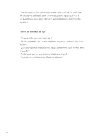 Durante o questionário o dinamizador deve saber quais são as profissões
em causa pois, por vezes, pode ser preciso ajudar a equipa que está a
ser questionada e que pode não saber que resposta dar a determinadas
questões.
Tópicos de discussão do jogo:
- Porque escolheram estas profissões?
- Sabiam responder com certeza a todas as perguntas colocadas pela outra
equipa?
- Quais as perguntas colocadas pela equipa concorrente a que foi mais difícil
responder?
- Gostarias de vir a ter uma destas profissões no futuro?
- Quais são as profissões mais difíceis de adivinhar?
34
 