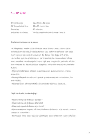 5 – Dia a dia
Destinatários: 		 a partir dos 12 anos
Nº de participantes: 	 12 a 16 elementos
Duração: 		 40 minutos
Materiais utilizados: 	 folhas A4 com horário diário e canetas
Implementação passo-a-passo:
- Cada pessoa recebe duas folhas de papel e uma caneta. Numa delas
descreve um dia da sua vida (evitar que seja ao fim de semana) com base
num horário. Na outra descreve um dia da sua vida daqui a 15 anos.
- À medida que vão acabando, os participantes vão colocando as folhas
num painel de parede seguindo uma lógica de progressão: primeiro a folha
que retrata o dia da actualidade e depois a folha com o relato de um dia no
futuro.
- O dinamizador pede a todos os participantes que analisem os relatos
expostos.
- De seguida pede a cada participante que descreva aos restantes os dias
que relatou.
- Quando todos o tiverem feito o dinamizador estimula o debate.
Tópicos de discussão do jogo:
- Quanto tempo é dedicado ao lazer?
- Quanto tempo é dedicado à família?
- Quanto tempo é dedicado ao estudo?
- Que consequências para o futuro das horas dedicadas hoje a cada uma das
áreas das suas vidas?
- Há relação entre o que estão a fazer hoje e o que antevêem fazer no futuro?
35
 
