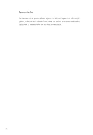 Recomendações:
De forma a evitar que os relatos sejam condicionados por essa informação
prévia, a descrição do dia do futuro deve ser pedida apenas quando todos
acabaram já de descrever um dia da sua vida actual.
36
 