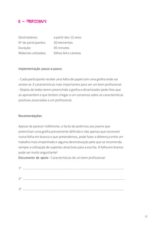 6 – Profissional
Destinatários: 		 a partir dos 12 anos
Nº de participantes: 	 20 elementos
Duração: 		 45 minutos
Materiais utilizados: 	 folhas A4 e canetas
Implementação passo-a-passo:
- Cada participante recebe uma folha de papel com uma grelha onde vai
anotar as 3 características mais importantes para ser um bom profissional.
- Depois de todos terem preenchido a grelha o dinamizador pede-lhes que
as apresentem e que tentem chegar a um consenso sobre as características
positivas associadas a um profissional.
Recomendações:
Apesar de parecer indiferente, o facto de pedirmos aos jovens que
preencham uma grelha previamente definida e não apenas que escrevam
numa folha em branco o que pretendemos, pode fazer a diferença entre um
trabalho mais empenhado e alguma desmotivação pelo que se recomenda
sempre a utilização de suportes atractivos para a escrita. A folha em branco
pode ser muito angustiante!
Documento de apoio - Características de um bom profissional:
1ª ...................................................................................................................
2ª ...................................................................................................................
3ª ..................................................................................................................
37
 