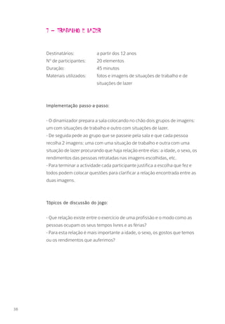 7 – Trabalho e lazer
Destinatários: 		 a partir dos 12 anos
Nº de participantes: 	 20 elementos
Duração: 		 45 minutos
Materiais utilizados: 	 fotos e imagens de situações de trabalho e de 		
			situações de lazer
Implementação passo-a-passo:
- O dinamizador prepara a sala colocando no chão dois grupos de imagens:
um com situações de trabalho e outro com situações de lazer.
- De seguida pede ao grupo que se passeie pela sala e que cada pessoa
recolha 2 imagens: uma com uma situação de trabalho e outra com uma
situação de lazer procurando que haja relação entre elas: a idade, o sexo, os
rendimentos das pessoas retratadas nas imagens escolhidas, etc.
- Para terminar a actividade cada participante justifica a escolha que fez e
todos podem colocar questões para clarificar a relação encontrada entre as
duas imagens.
Tópicos de discussão do jogo:
- Que relação existe entre o exercício de uma profissão e o modo como as
pessoas ocupam os seus tempos livres e as férias?
- Para esta relação é mais importante a idade, o sexo, os gostos que temos
ou os rendimentos que auferimos?
38
 