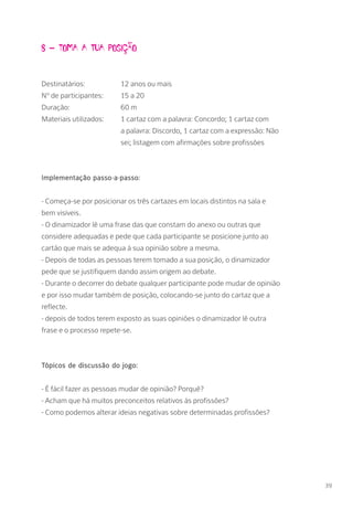 8 – Toma a tua posiçÃo
Destinatários: 		 12 anos ou mais
Nº de participantes: 	 15 a 20
Duração: 		 60 m
Materiais utilizados: 	 1 cartaz com a palavra: Concordo; 1 cartaz com 		
			 a palavra: Discordo, 1 cartaz com a expressão: Não 	
			 sei; listagem com afirmações sobre profissões
Implementação passo-a-passo:
- Começa-se por posicionar os três cartazes em locais distintos na sala e
bem visíveis.
- O dinamizador lê uma frase das que constam do anexo ou outras que
considere adequadas e pede que cada participante se posicione junto ao
cartão que mais se adequa à sua opinião sobre a mesma.
- Depois de todas as pessoas terem tomado a sua posição, o dinamizador
pede que se justifiquem dando assim origem ao debate.
- Durante o decorrer do debate qualquer participante pode mudar de opinião
e por isso mudar também de posição, colocando-se junto do cartaz que a
reflecte.
- depois de todos terem exposto as suas opiniões o dinamizador lê outra
frase e o processo repete-se.
Tópicos de discussão do jogo:
- É fácil fazer as pessoas mudar de opinião? Porquê?
- Acham que há muitos preconceitos relativos às profissões?
- Como podemos alterar ideias negativas sobre determinadas profissões?
39
 