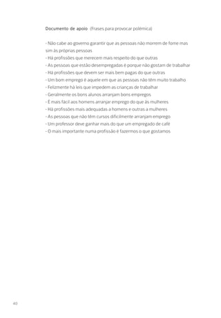 Documento de apoio (Frases para provocar polémica)
- Não cabe ao governo garantir que as pessoas não morrem de fome mas
sim às próprias pessoas
- Há profissões que merecem mais respeito do que outras
- As pessoas que estão desempregadas é porque não gostam de trabalhar
- Há profissões que devem ser mais bem pagas do que outras
- Um bom emprego é aquele em que as pessoas não têm muito trabalho
- Felizmente há leis que impedem as crianças de trabalhar
- Geralmente os bons alunos arranjam bons empregos
- É mais fácil aos homens arranjar emprego do que às mulheres
- Há profissões mais adequadas a homens e outras a mulheres
- As pessoas que não têm cursos dificilmente arranjam emprego
- Um professor deve ganhar mais do que um empregado de café
- O mais importante numa profissão é fazermos o que gostamos
40
 