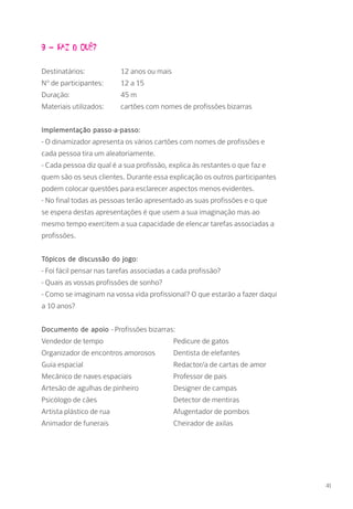 9 – Faz o quê?
Destinatários: 		 12 anos ou mais
Nº de participantes: 	 12 a 15
Duração: 		 45 m
Materiais utilizados: 	 cartões com nomes de profissões bizarras
Implementação passo-a-passo:
- O dinamizador apresenta os vários cartões com nomes de profissões e
cada pessoa tira um aleatoriamente.
- Cada pessoa diz qual é a sua profissão, explica às restantes o que faz e
quem são os seus clientes. Durante essa explicação os outros participantes
podem colocar questões para esclarecer aspectos menos evidentes.
- No final todas as pessoas terão apresentado as suas profissões e o que
se espera destas apresentações é que usem a sua imaginação mas ao
mesmo tempo exercitem a sua capacidade de elencar tarefas associadas a
profissões.
Tópicos de discussão do jogo:
- Foi fácil pensar nas tarefas associadas a cada profissão?
- Quais as vossas profissões de sonho?
- Como se imaginam na vossa vida profissional? O que estarão a fazer daqui
a 10 anos?
Documento de apoio - Profissões bizarras:
Vendedor de tempo			 Pedicure de gatos	
Organizador de encontros amorosos 	 Dentista de elefantes			
Guia espacial				 Redactor/a de cartas de amor		
Mecânico de naves espaciais		 Professor de pais
Artesão de agulhas de pinheiro		 Designer de campas			
Psicólogo de cães			 Detector de mentiras			
Artista plástico de rua			 Afugentador de pombos			
Animador de funerais			 Cheirador de axilas
41
 